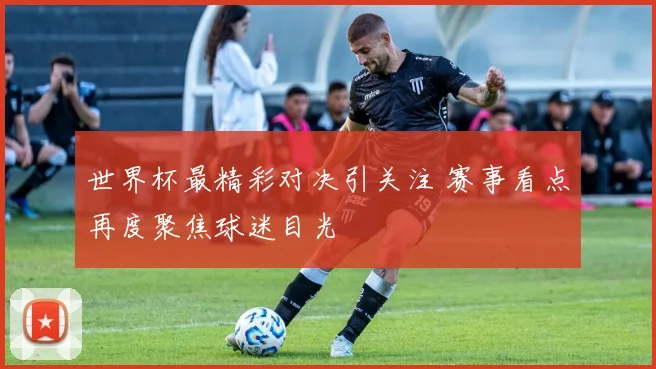 世界杯最精彩对决引关注 赛事看点再度聚焦球迷目光