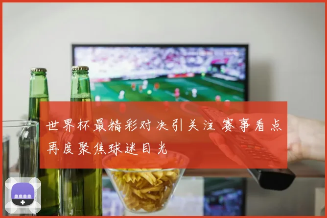 世界杯最精彩对决引关注 赛事看点再度聚焦球迷目光