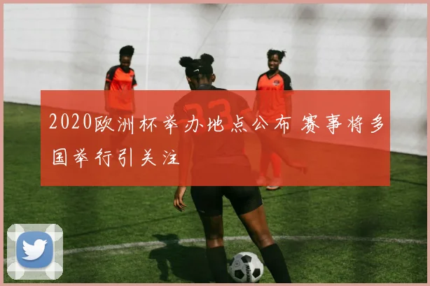2020欧洲杯举办地点公布 赛事将多国举行引关注