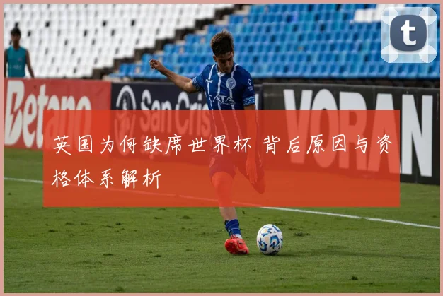 英国为何缺席世界杯 背后原因与资格体系解析