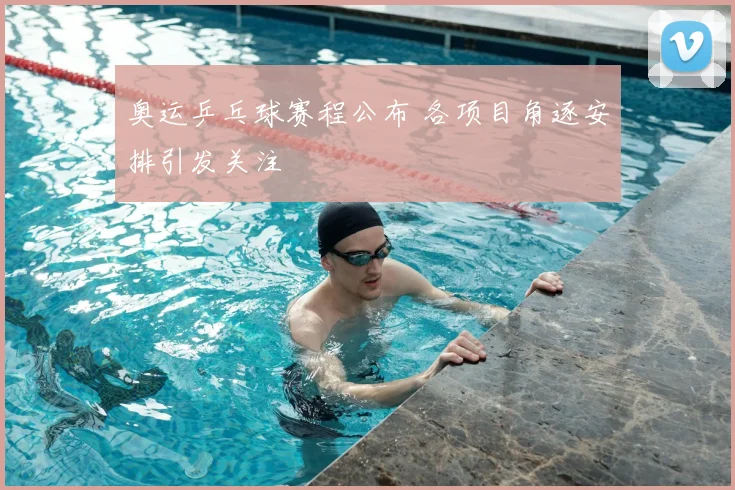 奥运乒乓球赛程公布 各项目角逐安排引发关注