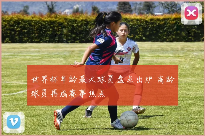 世界杯年龄最大球员盘点出炉 高龄球员再成赛事焦点