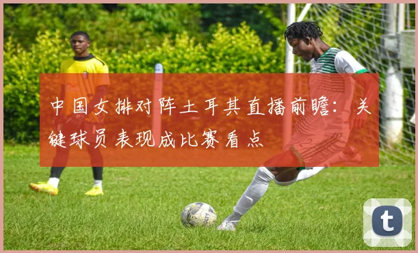 中国女排对阵土耳其直播前瞻：关键球员表现成比赛看点