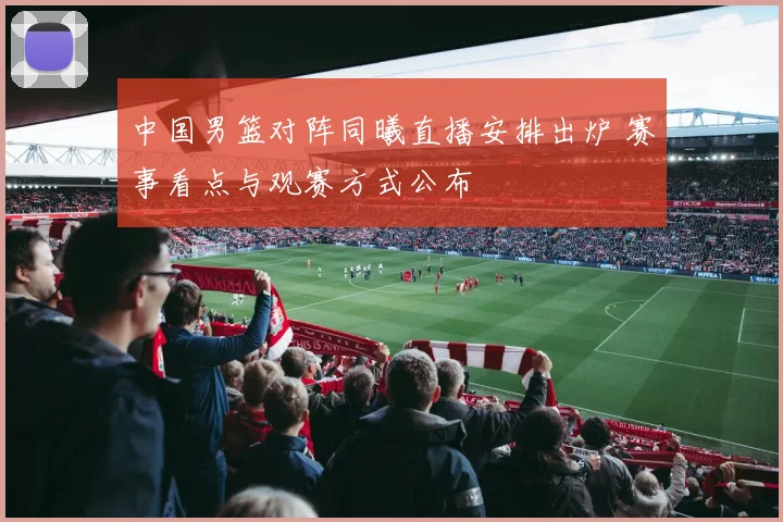 中国男篮对阵同曦直播安排出炉 赛事看点与观赛方式公布